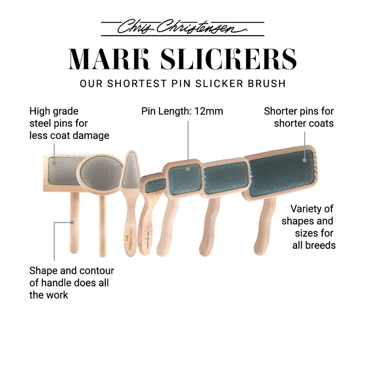 Chris Christensen Mark Slickers, our shortest pin slicker brush. High grade steel pins for less coat damage. Pin length: 12mm. Shorter pins for shorter coats. Shape and contour of the handle does all the work. Variety of shapes and sizes for all breeds.