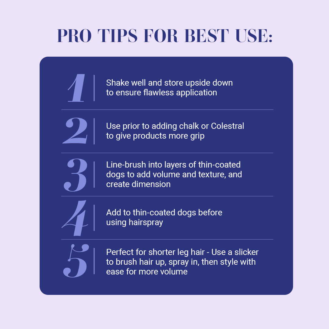 Pro Tips for Best Use: 1. Shake well and store upside down to ensure flawless application. 2. Use prior to adding chalk or Colestral to give products more grip. 3. Line-brush into layers of thin-coated dogs to add volume and texture, and create dimension. 4. Add to thin-coated dogs before using hairspray. 5. Perfect for shorter leg hair - Use a slicker to brush hair up, spray in, then style with ease for more volume.