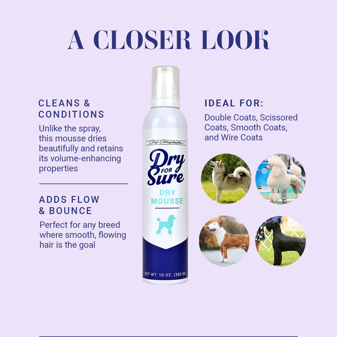 A Closer Look at Dry For Sure Dry Mousse. Cleans & Conditions; Unlike the spray, this mousse dries beautifully and retains its volume-enhancing properties. Adds Flow & Bounce; Perfect for any breed where smooth, flowing hair is the goal.