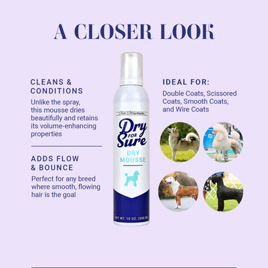 A Closer Look at Dry For Sure Dry Mousse. Cleans & Conditions; Unlike the spray, this mousse dries beautifully and retains its volume-enhancing properties. Adds Flow & Bounce; Perfect for any breed where smooth, flowing hair is the goal.
