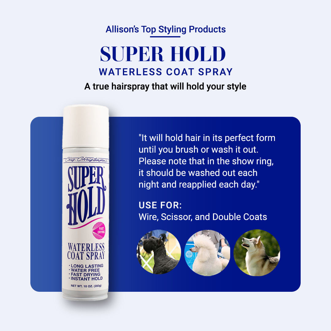 Allison's Top Styling Products: Super Hold Waterless Coat Spray. A true hairspray that will hold your style. "It will hold hair in its perfect form until you brush or wash it out. Please note that in the show ring, it should be washed out each night and reapplied each day." Use for: Wire, Scissor, and Double Coats.