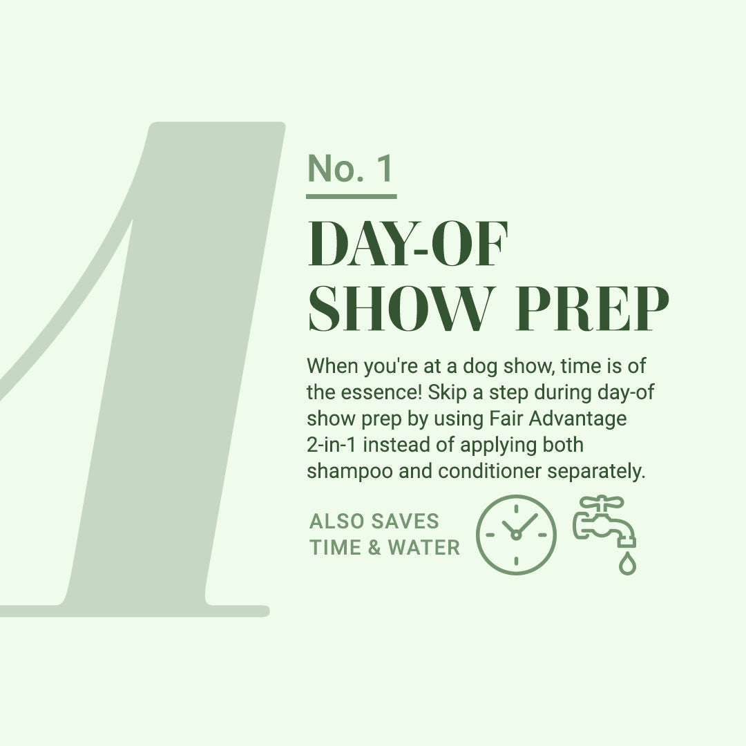 #1: Day-of Show Prep: When you're at a dog show, time is of the essence! Skip a step during day-of show prep by using Fair Advantage 2-in-1 instead of applying both shampoo and conditioner separately. Also saves time and water!