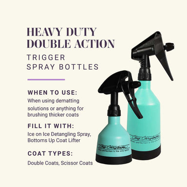 Heavy Duty Double Action Trigger Spray Bottles. When to use: When using dematting solutions or anything for brushing thicker coats. Fill it with: Ice on Ice Detangling Spray, Bottoms Up Coat Lifter. Coat Types: Double Coats, Scissor Coats.
